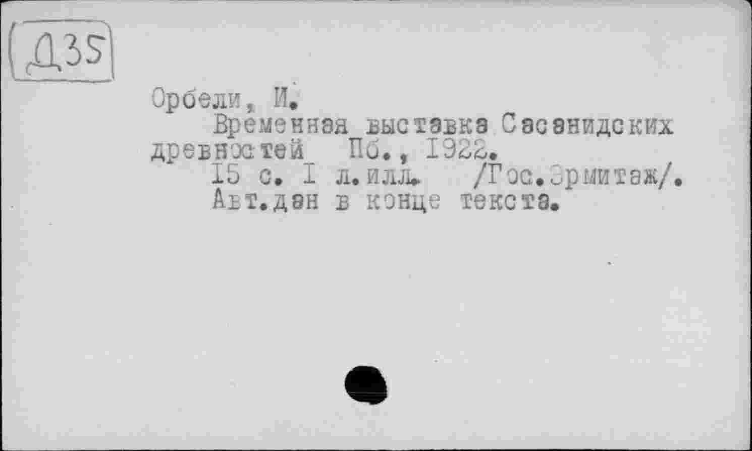 ﻿Орбели, И.
Временная выставка Сасанидских древностей Пб., 1322.
15 с. I л. илл» /Гос,Эрмитаж/.
Авт.дан в конце текста.